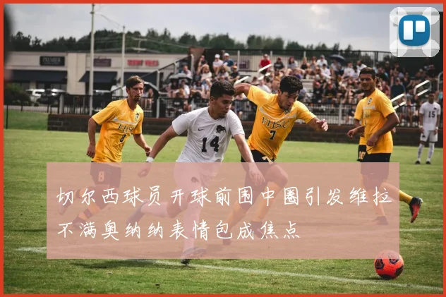 切尔西球员开球前围中圈引发维拉不满奥纳纳表情包成焦点