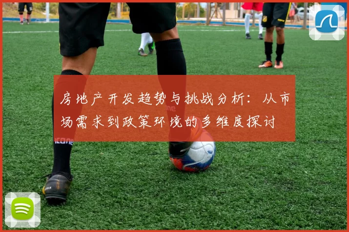 房地产开发趋势与挑战分析：从市场需求到政策环境的多维度探讨