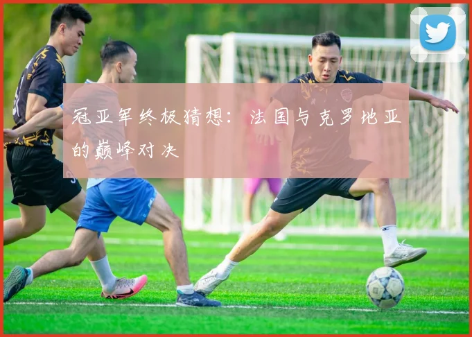 冠亚军终极猜想：法国与克罗地亚的巅峰对决