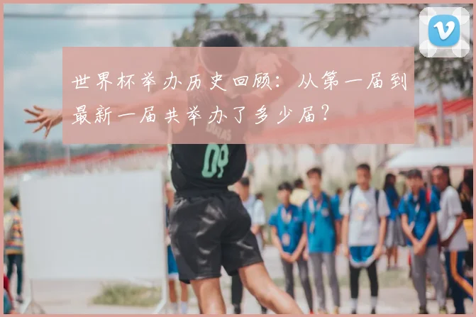 世界杯举办历史回顾：从第一届到最新一届共举办了多少届？