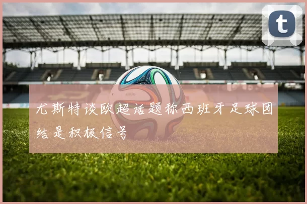 尤斯特谈欧超话题称西班牙足球团结是积极信号