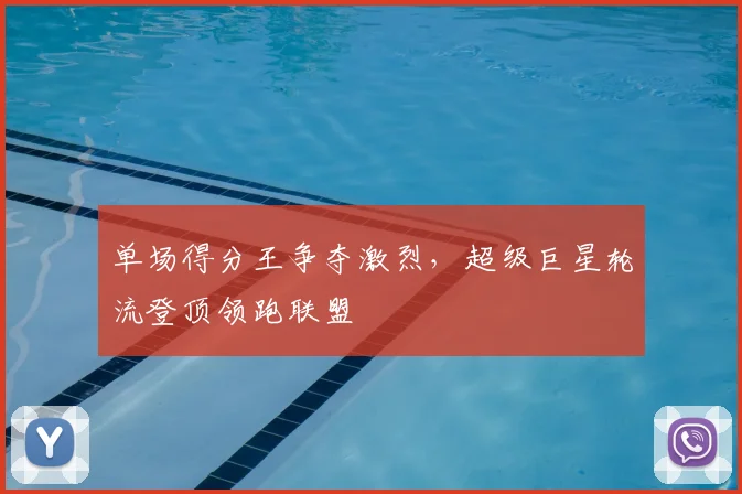 单场得分王争夺激烈,超级巨星轮流登顶领跑联盟
