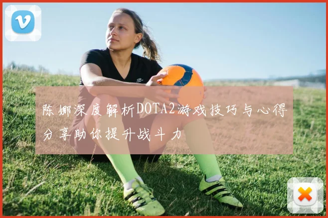 陈娜深度解析DOTA2游戏技巧与心得分享助你提升战斗力