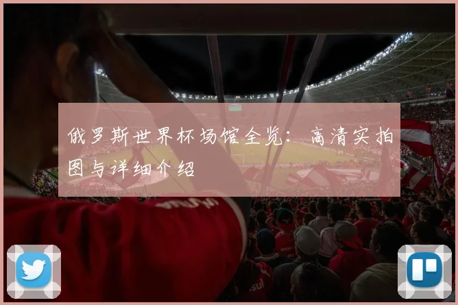 俄罗斯世界杯场馆全览：高清实拍图与详细介绍
